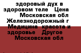 здоровый дух в здоровом теле › Цена ­ 1 000 - Московская обл., Железнодорожный г. Медицина, красота и здоровье » Другое   . Московская обл.